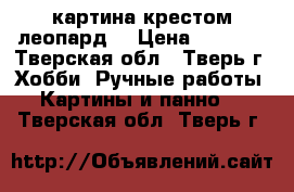 картина крестом леопард  › Цена ­ 3 500 - Тверская обл., Тверь г. Хобби. Ручные работы » Картины и панно   . Тверская обл.,Тверь г.